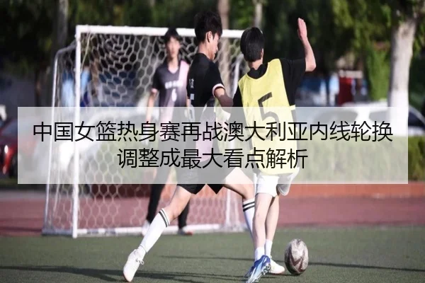 中国女篮热身赛再战澳大利亚内线轮换调整成最大看点解析（BANDAOSPORTS）