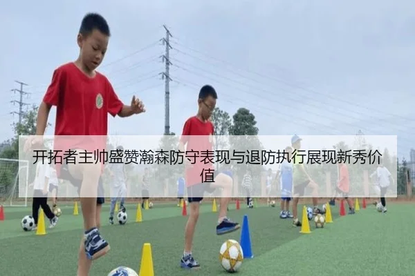 开拓者主帅盛赞瀚森防守表现与退防执行展现新秀价值
